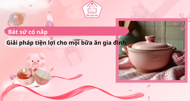 Bát sứ có nắp là một món đồ tiện lợi không thể thiếu trong gia đình